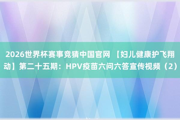 2026世界杯赛事竞猜中国官网 【妇儿健康护飞翔动】第二十五期：HPV疫苗六问六答宣传视频（2）