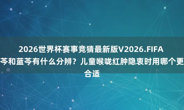 2026世界杯赛事竞猜最新版V2026.FIFA 小蓝芩和蓝芩有什么分辨？儿童喉咙红肿隐衷时用哪个更合适