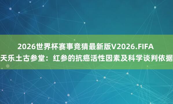 2026世界杯赛事竞猜最新版V2026.FIFA 天乐土古参堂：红参的抗癌活性因素及科学谈判依据