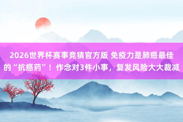 2026世界杯赛事竞猜官方版 免疫力是肺癌最佳的“抗癌药”！作念对3件小事，复发风险大大裁减