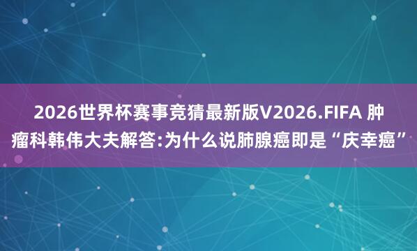2026世界杯赛事竞猜最新版V2026.FIFA 肿瘤科韩伟大夫解答:为什么说肺腺癌即是“庆幸癌”