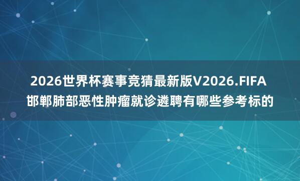 2026世界杯赛事竞猜最新版V2026.FIFA 邯郸肺部恶性肿瘤就诊遴聘有哪些参考标的
