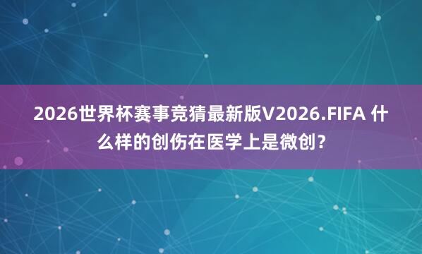 2026世界杯赛事竞猜最新版V2026.FIFA 什么样的创伤在医学上是微创？