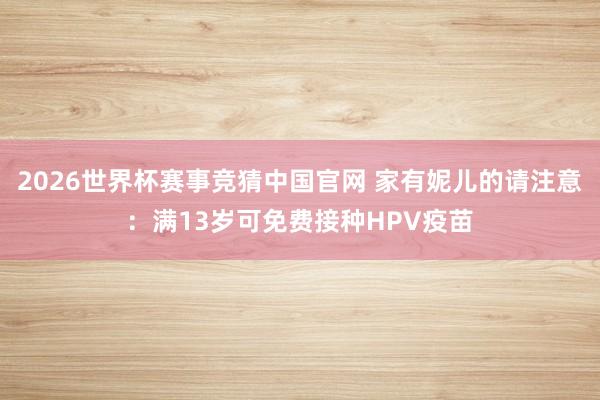 2026世界杯赛事竞猜中国官网 家有妮儿的请注意:满13岁可免费接种HPV疫苗