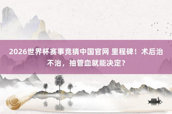 2026世界杯赛事竞猜中国官网 里程碑！术后治不治，抽管血就能决定？