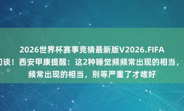2026世界杯赛事竞猜最新版V2026.FIFA 体内有癌，寝息知谈！西安甲康提醒：这2种睡觉频频常出现的相当，别等严重了才嗜好