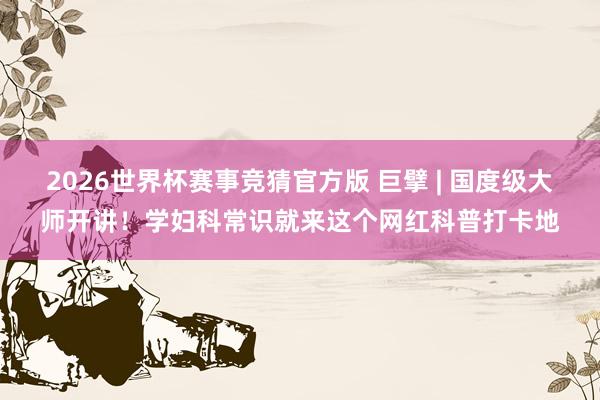 2026世界杯赛事竞猜官方版 巨擘 | 国度级大师开讲！学妇科常识就来这个网红科普打卡地