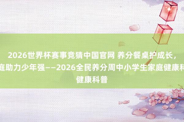 2026世界杯赛事竞猜中国官网 养分餐桌护成长，家庭助力少年强——2026全民养分周中小学生家庭健康科普