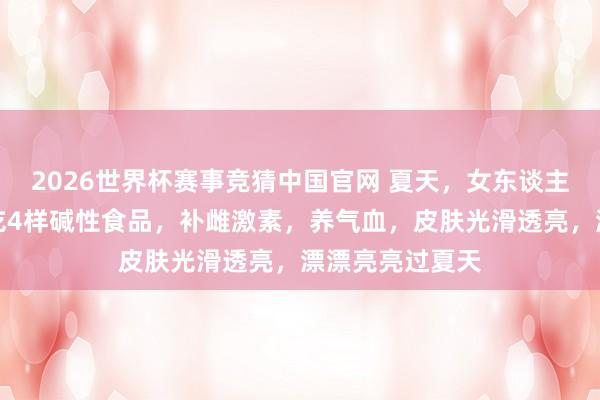 2026世界杯赛事竞猜中国官网 夏天,女东谈主别舍不得,多吃4样碱性食品,补雌激素,养气血,皮肤光滑透亮,漂漂亮亮过夏天