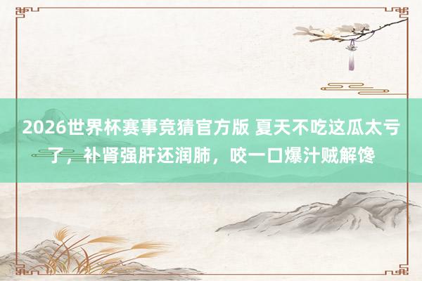 2026世界杯赛事竞猜官方版 夏天不吃这瓜太亏了，补肾强肝还润肺，咬一口爆汁贼解馋