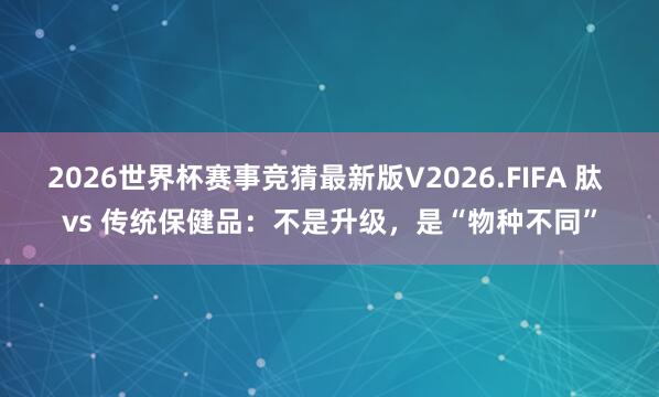 2026世界杯赛事竞猜最新版V2026.FIFA 肽 vs 传统保健品：不是升级，是“物种不同”