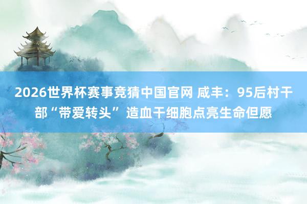 2026世界杯赛事竞猜中国官网 咸丰:95后村干部“带爱转头” 造血干细胞点亮生命但愿