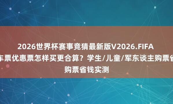 2026世界杯赛事竞猜最新版V2026.FIFA 高铁火车票优惠票怎样买更合算？学生/儿童/军东谈主购票省钱实测