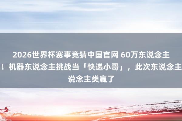 2026世界杯赛事竞猜中国官网 60万东说念主围不雅！机器东说念主挑战当「快递小哥」，此次东说念主类赢了