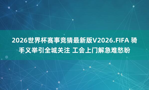 2026世界杯赛事竞猜最新版V2026.FIFA 骑手义举引全城关注 工会上门解急难愁盼