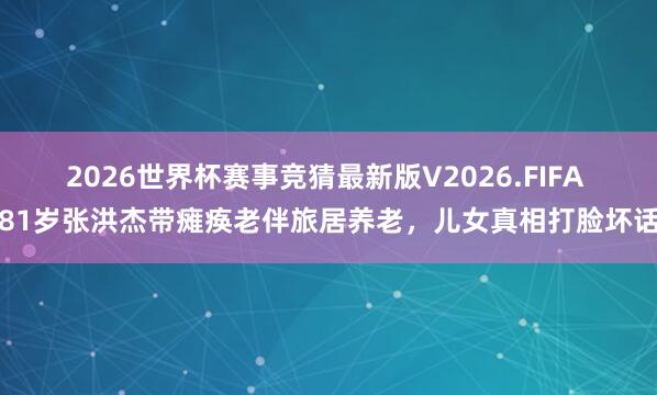 2026世界杯赛事竞猜最新版V2026.FIFA 81岁张洪杰带瘫痪老伴旅居养老，儿女真相打脸坏话