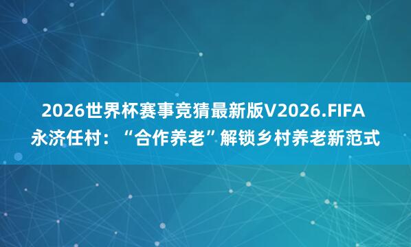 2026世界杯赛事竞猜最新版V2026.FIFA 永济任村：“合作养老”解锁乡村养老新范式