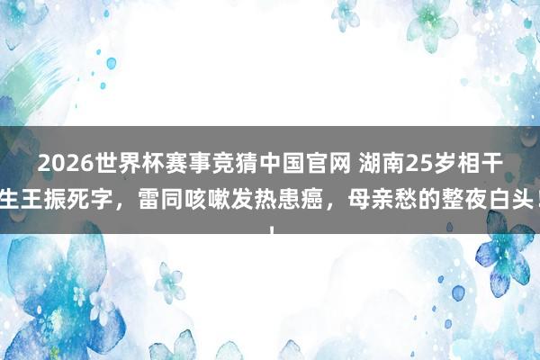 2026世界杯赛事竞猜中国官网 湖南25岁相干生王振死字,雷同咳嗽发热患癌,母亲愁的整夜白头!