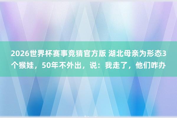 2026世界杯赛事竞猜官方版 湖北母亲为形态3个猴娃,50年不外出,说:我走了,他们咋办