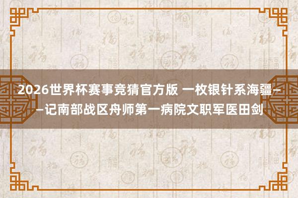 2026世界杯赛事竞猜官方版 一枚银针系海疆——记南部战区舟师第一病院文职军医田剑