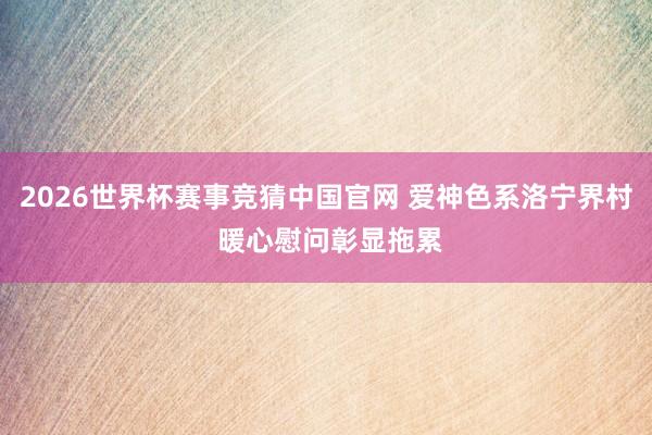 2026世界杯赛事竞猜中国官网 爱神色系洛宁界村 暖心慰问彰显拖累