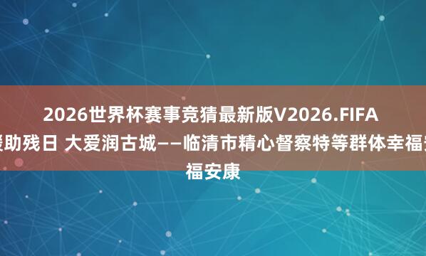 2026世界杯赛事竞猜最新版V2026.FIFA 情暖助残日 大爱润古城——临清市精心督察特等群体幸福安康