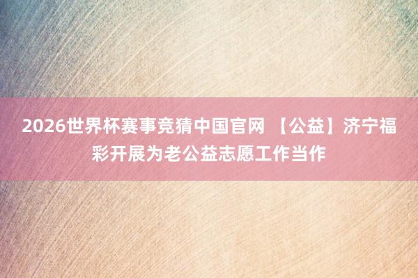 2026世界杯赛事竞猜中国官网 【公益】济宁福彩开展为老公益志愿工作当作