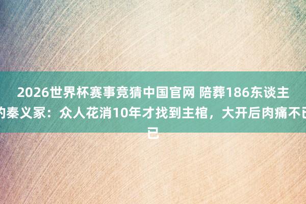 2026世界杯赛事竞猜中国官网 陪葬186东谈主的秦义冢：众人花消10年才找到主棺，大开后肉痛不已