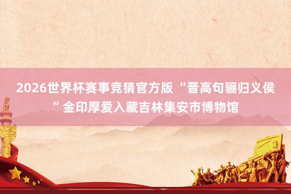 2026世界杯赛事竞猜官方版 “晋高句骊归义侯”金印厚爱入藏吉林集安市博物馆