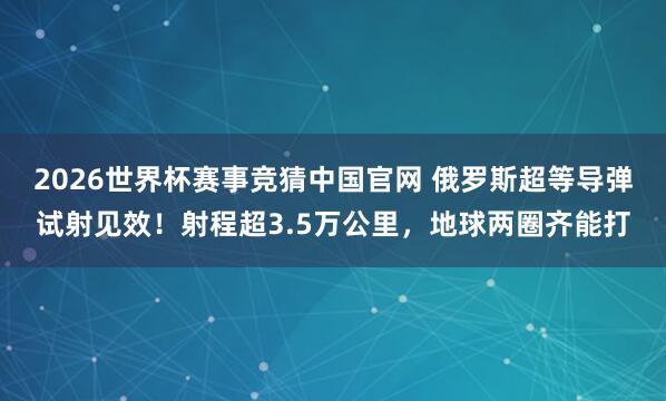 2026世界杯赛事竞猜中国官网 俄罗斯超等导弹试射见效!射程超3.5万公里,地球两圈齐能打