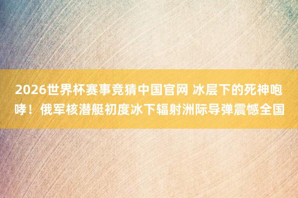 2026世界杯赛事竞猜中国官网 冰层下的死神咆哮！俄军核潜艇初度冰下辐射洲际导弹震憾全国