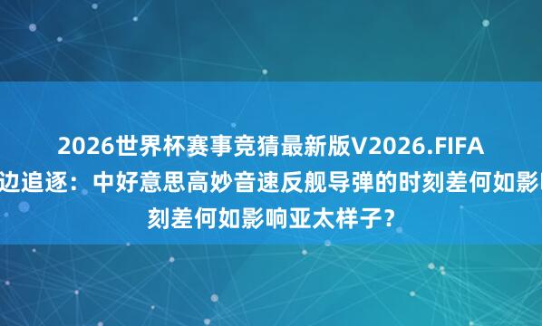 2026世界杯赛事竞猜最新版V2026.FIFA 一边列装一边追逐：中好意思高妙音速反舰导弹的时刻差何如影响亚太样子？