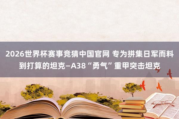 2026世界杯赛事竞猜中国官网 专为拼集日军而料到打算的坦克—A38“勇气”重甲突击坦克