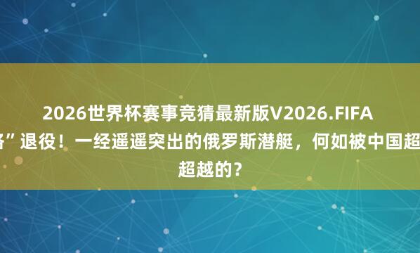 2026世界杯赛事竞猜最新版V2026.FIFA “基洛”退役！一经遥遥突出的俄罗斯潜艇，何如被中国超越的？