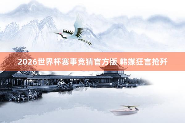 2026世界杯赛事竞猜官方版 韩媒狂言抢歼