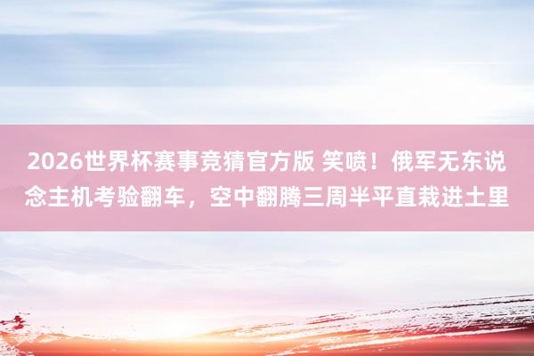 2026世界杯赛事竞猜官方版 笑喷！俄军无东说念主机考验翻车，空中翻腾三周半平直栽进土里