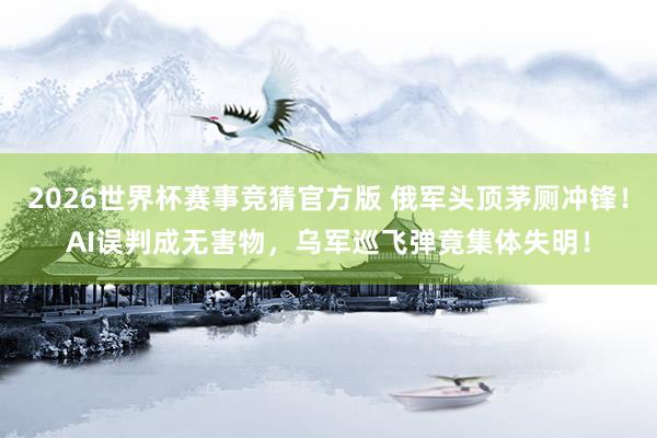 2026世界杯赛事竞猜官方版 俄军头顶茅厕冲锋！AI误判成无害物，乌军巡飞弹竟集体失明！