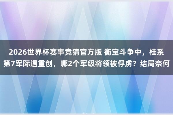 2026世界杯赛事竞猜官方版 衡宝斗争中，桂系第7军际遇重创，哪2个军级将领被俘虏？结局奈何
