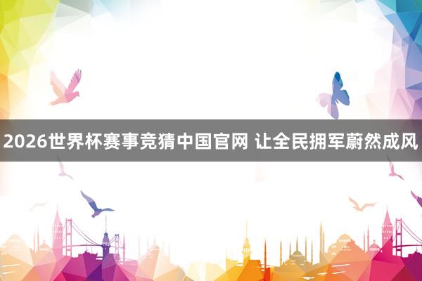 2026世界杯赛事竞猜中国官网 让全民拥军蔚然成风