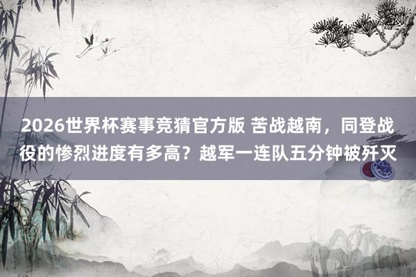 2026世界杯赛事竞猜官方版 苦战越南，同登战役的惨烈进度有多高？越军一连队五分钟被歼灭
