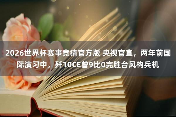 2026世界杯赛事竞猜官方版 央视官宣，两年前国际演习中，歼10CE曾9比0完胜台风构兵机