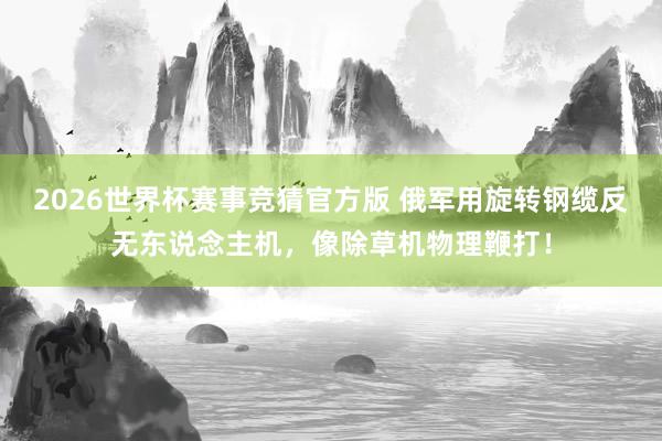 2026世界杯赛事竞猜官方版 俄军用旋转钢缆反无东说念主机，像除草机物理鞭打！