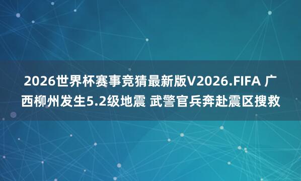 2026世界杯赛事竞猜最新版V2026.FIFA 广西柳州发生5.2级地震 武警官兵奔赴震区搜救