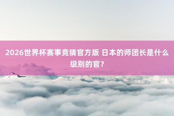 2026世界杯赛事竞猜官方版 日本的师团长是什么级别的官？