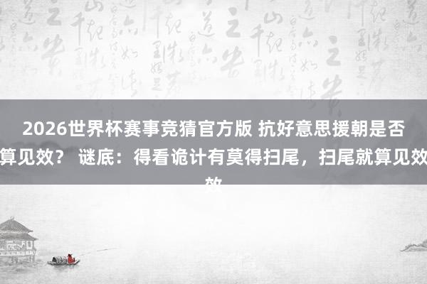 2026世界杯赛事竞猜官方版 抗好意思援朝是否算见效？ 谜底：得看诡计有莫得扫尾，扫尾就算见效