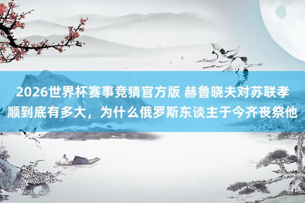 2026世界杯赛事竞猜官方版 赫鲁晓夫对苏联孝顺到底有多大，为什么俄罗斯东谈主于今齐丧祭他