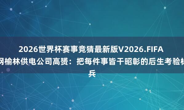 2026世界杯赛事竞猜最新版V2026.FIFA 国网榆林供电公司高赟：把每件事皆干昭彰的后生考验标兵