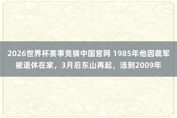 2026世界杯赛事竞猜中国官网 1985年他因裁军被退休在家，3月后东山再起，活到2009年