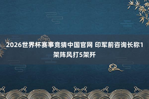 2026世界杯赛事竞猜中国官网 印军前咨询长称1架阵风打5架歼