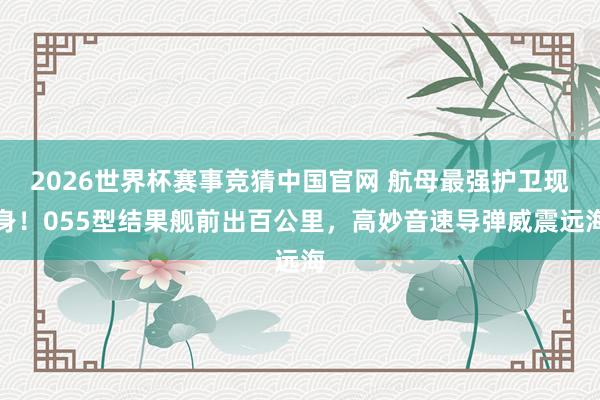 2026世界杯赛事竞猜中国官网 航母最强护卫现身！055型结果舰前出百公里，高妙音速导弹威震远海